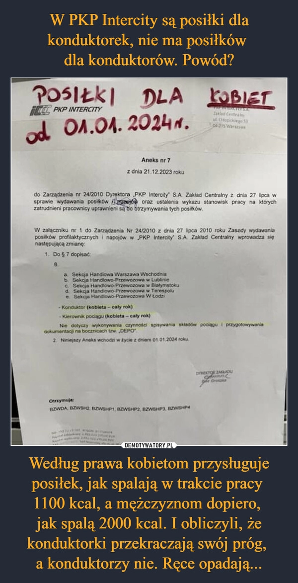 
    W PKP Intercity są posiłki dla konduktorek, nie ma posiłków 
dla konduktorów. Powód? Według prawa kobietom przysługuje posiłek, jak spalają w trakcie pracy 
1100 kcal, a mężczyznom dopiero, 
jak spalą 2000 kcal. I obliczyli, że konduktorki przekraczają swój próg, 
a konduktorzy nie. Ręce opadają...