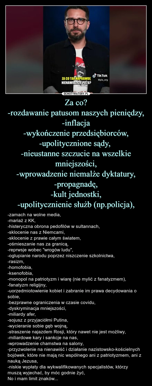 
    Za co?
-rozdawanie patusom naszych pieniędzy,
-inflacja
-wykończenie przedsiębiorców,
-upolitycznione sądy, 
-nieustanne szczucie na wszelkie mniejszości,
-wprowadzenie niemalże dyktatury,
-propagnadę,
-kult jednostki,
-upolitycznienie służb (np.policja),