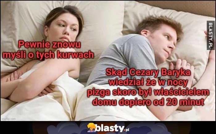 
    Dziewczyna: pewnie znowu myśli o tych sukach. On: skąd Cezary Baryka wiedział, że w nocy pizga skoro był właścicielem domu dopiero od 20 minut