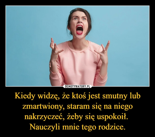 
    
Kiedy widzę, że ktoś jest smutny lub zmartwiony, staram się na niego nakrzyczeć, żeby się uspokoił.
Nauczyli mnie tego rodzice. 