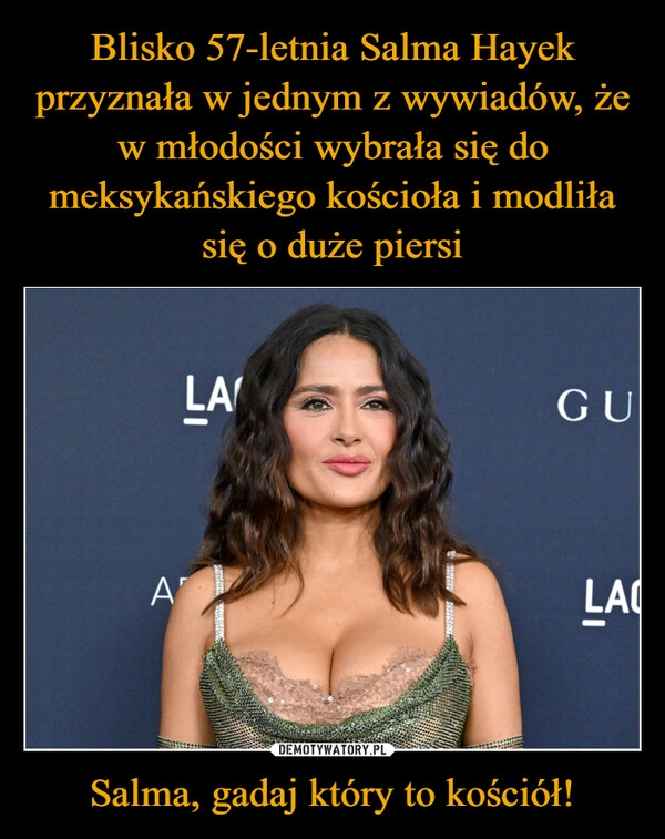 
    Blisko 57-letnia Salma Hayek przyznała w jednym z wywiadów, że w młodości wybrała się do meksykańskiego kościoła i modliła się o duże piersi Salma, gadaj który to kościół!