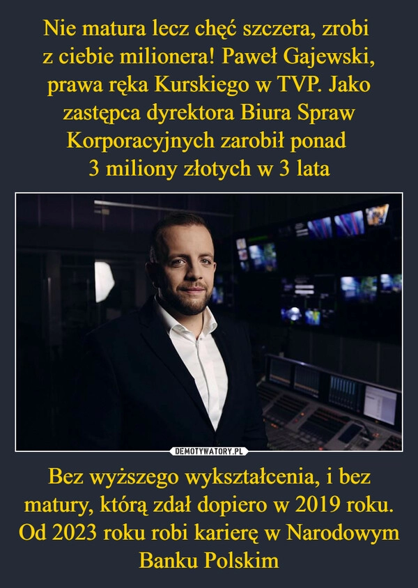 
    Nie matura lecz chęć szczera, zrobi 
z ciebie milionera! Paweł Gajewski, prawa ręka Kurskiego w TVP. Jako zastępca dyrektora Biura Spraw Korporacyjnych zarobił ponad 
3 miliony złotych w 3 lata Bez wyższego wykształcenia, i bez matury, którą zdał dopiero w 2019 roku. Od 2023 roku robi karierę w Narodowym Banku Polskim