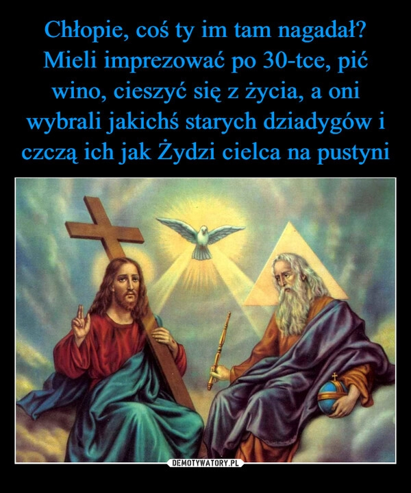 
    Chłopie, coś ty im tam nagadał? Mieli imprezować po 30-tce, pić wino, cieszyć się z życia, a oni wybrali jakichś starych dziadygów i czczą ich jak Żydzi cielca na pustyni