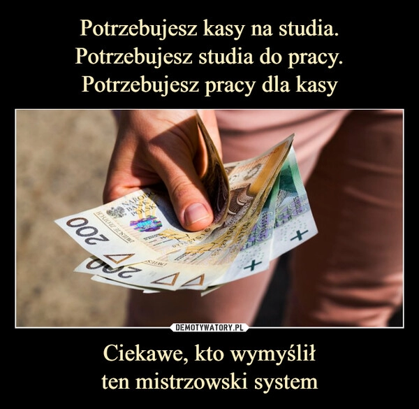 
    Potrzebujesz kasy na studia.
Potrzebujesz studia do pracy.
Potrzebujesz pracy dla kasy Ciekawe, kto wymyślił
ten mistrzowski system