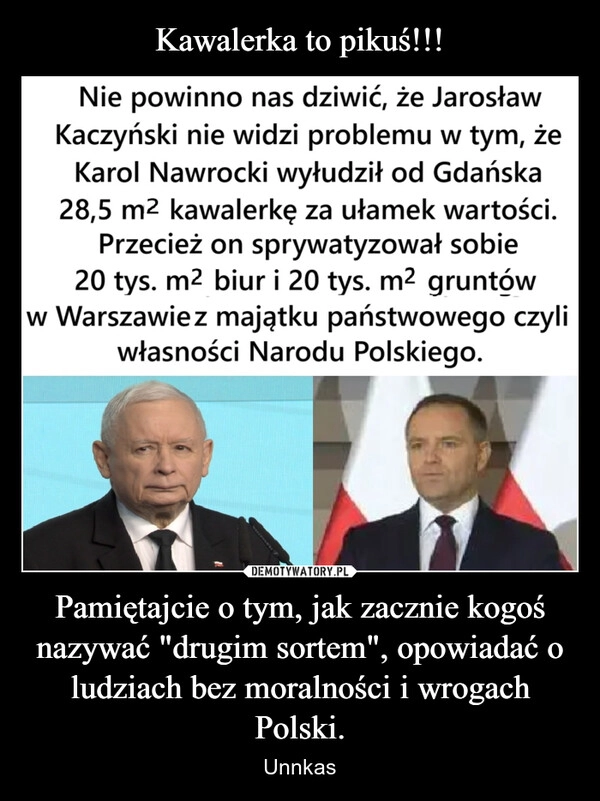 
    Kawalerka to pikuś!!! Pamiętajcie o tym, jak zacznie kogoś nazywać "drugim sortem", opowiadać o ludziach bez moralności i wrogach Polski.