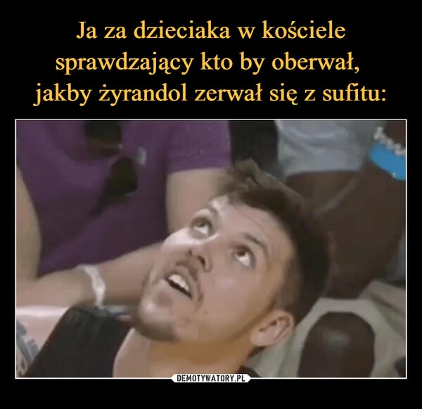 
    Ja za dzieciaka w kościele sprawdzający kto by oberwał, 
jakby żyrandol zerwał się z sufitu: