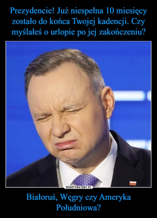 
    Prezydencie! Już niespełna 10 miesięcy zostało do końca Twojej kadencji. Czy myślałeś o urlopie po jej zakończeniu? Białoruś, Węgry czy Ameryka Południowa?