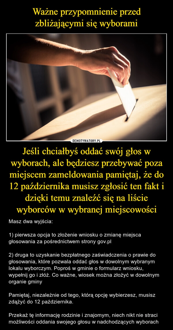 
    Ważne przypomnienie przed zbliżającymi się wyborami Jeśli chciałbyś oddać swój głos w wyborach, ale będziesz przebywać poza miejscem zameldowania pamiętaj, że do 12 października musisz zgłosić ten fakt i dzięki temu znaleźć się na liście wyborców w wybranej miejscowości