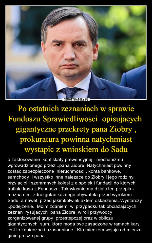 
    Po ostatnich zeznaniach w sprawie Funduszu Sprawiedliwosci  opisujacych  gigantyczne przekrety pana Ziobry , prokuratura powinna natychmiast wystapic z wnioskiem do Sadu