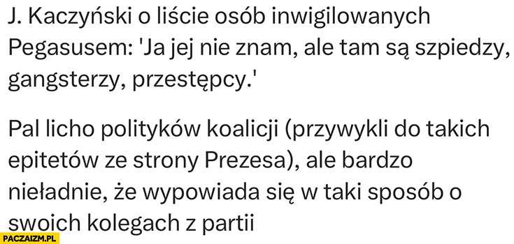 
    Kaczyński o liście inwigilowanych Pegasusem tam są szpiedzy, gangsterzy, przestępcy bardzo nieładnie, że wypowiada się w taki sposób o swoich kolegach z partii