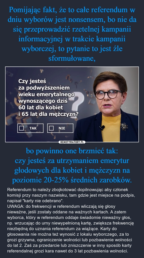 
    Pomijając fakt, że to całe referendum w dniu wyborów jest nonsensem, bo nie da się przeprowadzić rzetelnej kampanii informacyjnej w trakcie kampanii wyborczej, to pytanie to jest źle sformułowane, bo powinno one brzmieć tak:
czy jesteś za utrzymaniem emerytur głodowych dla kobiet i mężczyzn na poziomie 20-25% średnich zarobków.