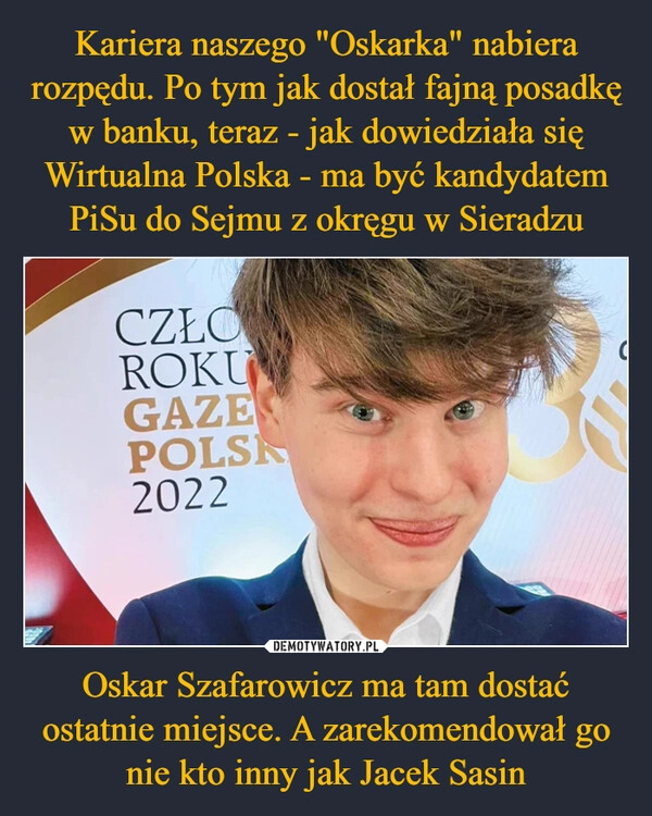 
    Kariera naszego "Oskarka" nabiera rozpędu. Po tym jak dostał fajną posadkę w banku, teraz - jak dowiedziała się Wirtualna Polska - ma być kandydatem PiSu do Sejmu z okręgu w Sieradzu Oskar Szafarowicz ma tam dostać ostatnie miejsce. A zarekomendował go nie kto inny jak Jacek Sasin