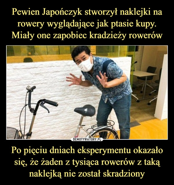 
    Pewien Japończyk stworzył naklejki na rowery wyglądające jak ptasie kupy. Miały one zapobiec kradzieży rowerów Po pięciu dniach eksperymentu okazało się, że żaden z tysiąca rowerów z taką naklejką nie został skradziony