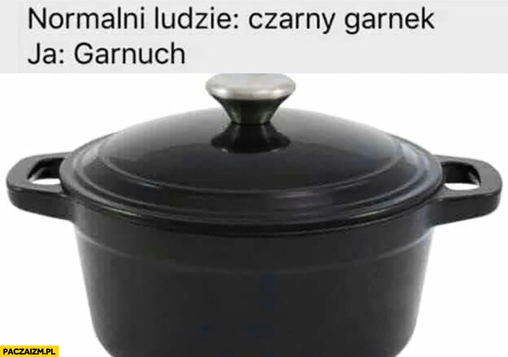 
    Normalni ludzie: czarny garnek, ja: garnuch