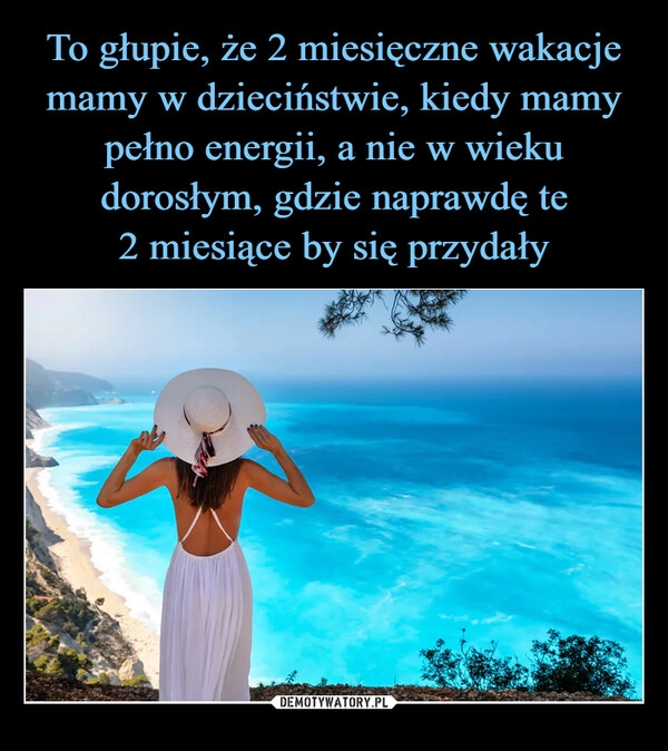 
    To głupie, że 2 miesięczne wakacje mamy w dzieciństwie, kiedy mamy pełno energii, a nie w wieku dorosłym, gdzie naprawdę te
2 miesiące by się przydały