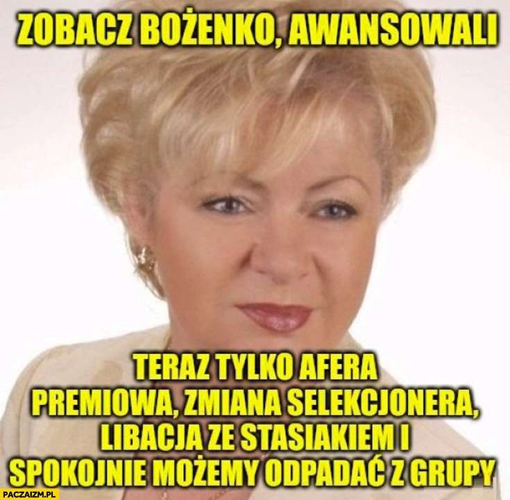 
    Zobacz Bożenko awansowali teraz tylko afera premiowa zmiana selekcjonera libacja ze Stasiakiem i spokojnie możemy odpadać z grupy