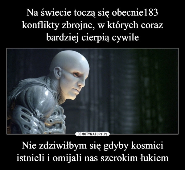 
    Na świecie toczą się obecnie183 konflikty zbrojne, w których coraz bardziej cierpią cywile Nie zdziwiłbym się gdyby kosmici istnieli i omijali nas szerokim łukiem