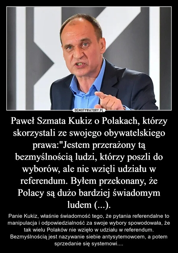 
    Paweł Szmata Kukiz o Polakach, którzy skorzystali ze swojego obywatelskiego prawa:"Jestem przerażony tą bezmyślnością ludzi, którzy poszli do wyborów, ale nie wzięli udziału w referendum. Byłem przekonany, że Polacy są dużo bardziej świadomym ludem (...).