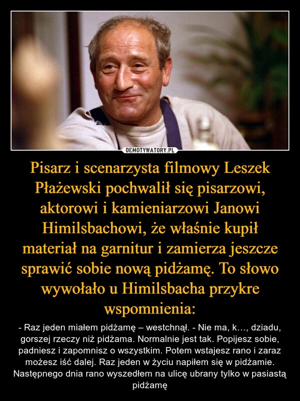 
    Pisarz i scenarzysta filmowy Leszek Płażewski pochwalił się pisarzowi, aktorowi i kamieniarzowi Janowi Himilsbachowi, że właśnie kupił materiał na garnitur i zamierza jeszcze sprawić sobie nową pidżamę. To słowo wywołało u Himilsbacha przykre wspomnienia: 