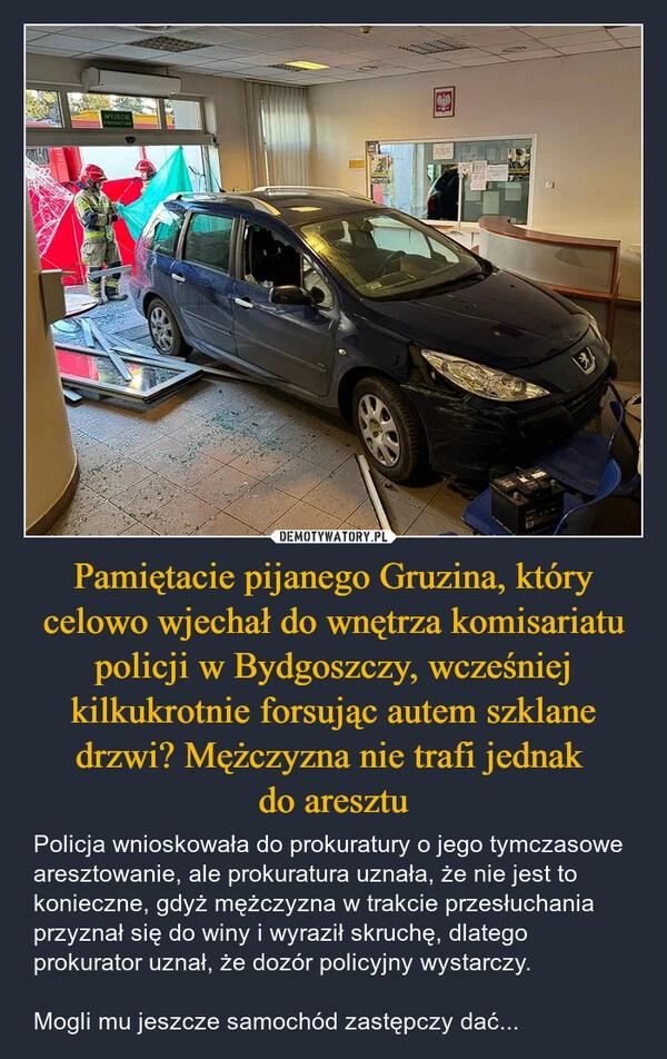 
    Pamiętacie pijanego Gruzina, który celowo wjechał do wnętrza komisariatu policji w Bydgoszczy, wcześniej kilkukrotnie forsując autem szklane drzwi? Mężczyzna nie trafi jednak 
do aresztu