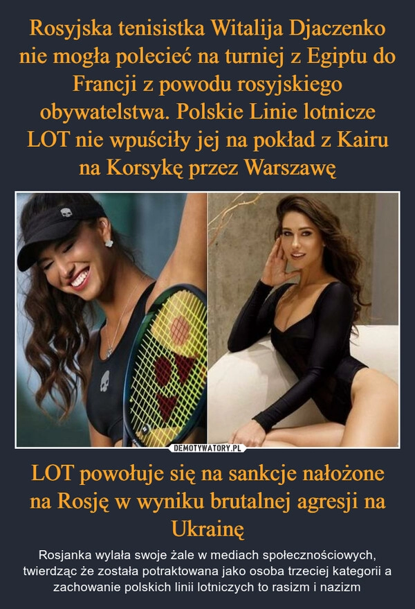 
    Rosyjska tenisistka Witalija Djaczenko nie mogła polecieć na turniej z Egiptu do Francji z powodu rosyjskiego obywatelstwa. Polskie Linie lotnicze LOT nie wpuściły jej na pokład z Kairu na Korsykę przez Warszawę LOT powołuje się na sankcje nałożone na Rosję w wyniku brutalnej agresji na Ukrainę