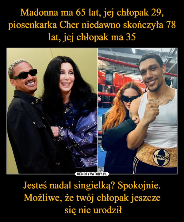 
    Madonna ma 65 lat, jej chłopak 29, piosenkarka Cher niedawno skończyła 78 lat, jej chłopak ma 35 Jesteś nadal singielką? Spokojnie. Możliwe, że twój chłopak jeszcze
 się nie urodził