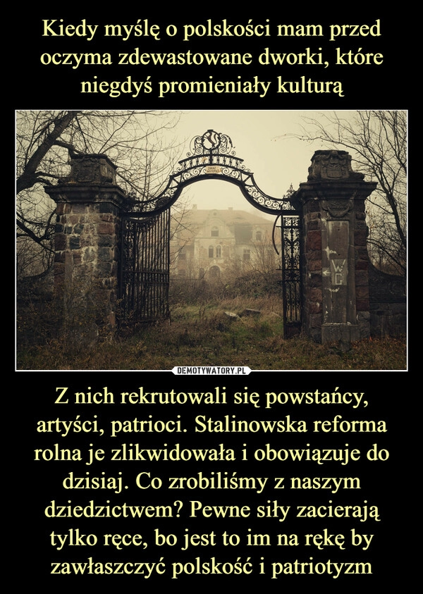 
    Kiedy myślę o polskości mam przed oczyma zdewastowane dworki, które niegdyś promieniały kulturą Z nich rekrutowali się powstańcy, artyści, patrioci. Stalinowska reforma rolna je zlikwidowała i obowiązuje do dzisiaj. Co zrobiliśmy z naszym dziedzictwem? Pewne siły zacierają tylko ręce, bo jest to im na rękę by zawłaszczyć polskość i patriotyzm