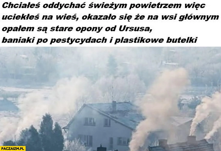 
    Chciałeś oddychać świeżym powietrzem wiec uciekłeś na wieś a na wsi głównym opałem są stare opony od Ursusa, baniaki po pestycydach i plastikowe butelki smog