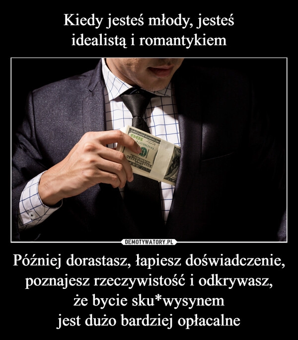 
    Kiedy jesteś młody, jesteś
idealistą i romantykiem Później dorastasz, łapiesz doświadczenie, poznajesz rzeczywistość i odkrywasz,
że bycie sku*wysynem
jest dużo bardziej opłacalne