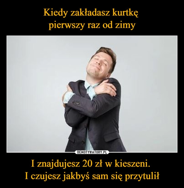 
    
Kiedy zakładasz kurtkę
pierwszy raz od zimy I znajdujesz 20 zł w kieszeni.
I czujesz jakbyś sam się przytulił 