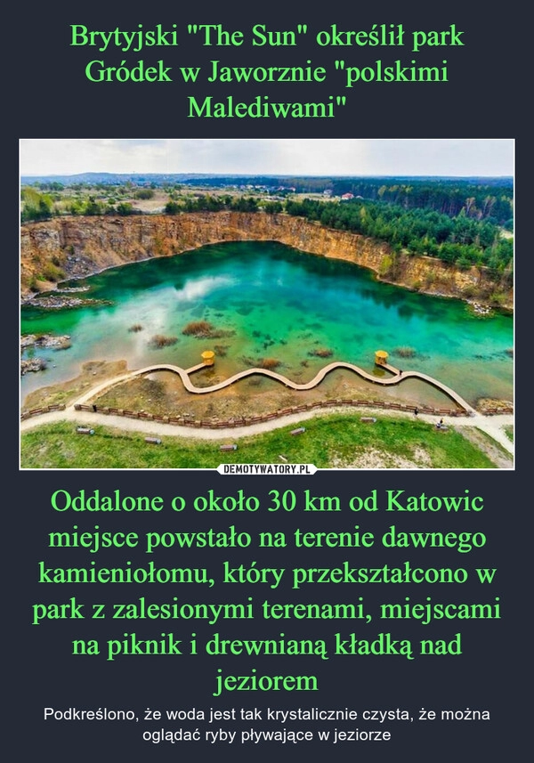 
    Brytyjski "The Sun" określił park Gródek w Jaworznie "polskimi Malediwami" Oddalone o około 30 km od Katowic miejsce powstało na terenie dawnego kamieniołomu, który przekształcono w park z zalesionymi terenami, miejscami na piknik i drewnianą kładką nad jeziorem