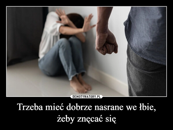 
    Trzeba mieć dobrze nasrane we łbie,
żeby znęcać się