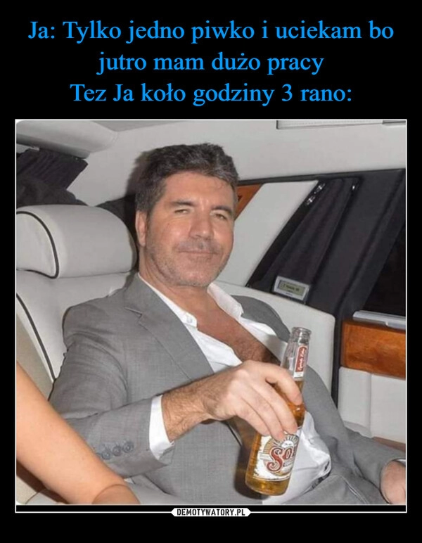 
    Ja: Tylko jedno piwko i uciekam bo jutro mam dużo pracy
Tez Ja koło godziny 3 rano: