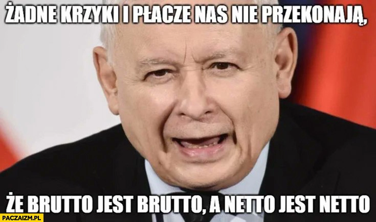 
    Kaczyński żadne krzyki i plącze nas nie przekonają że brutto jest brutto a netto jest netto