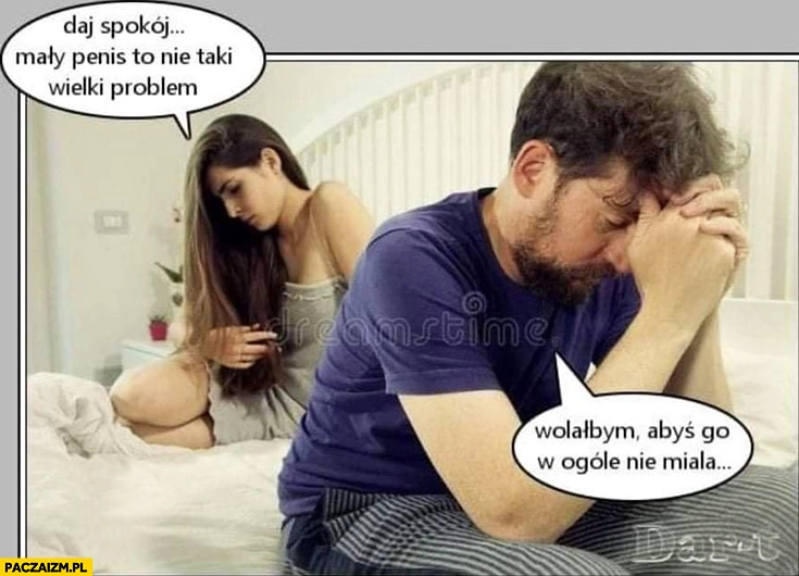 
    Daj spokój małe przyrodzenie to nie taki wielki problem, wolałbym abyś go w ogóle nie miała