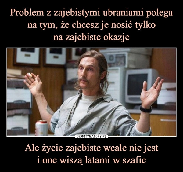 
    Problem z zajebistymi ubraniami polega na tym, że chcesz je nosić tylko
na zajebiste okazje Ale życie zajebiste wcale nie jest
i one wiszą latami w szafie