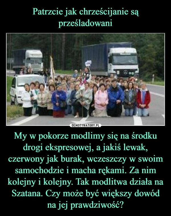 
    Patrzcie jak chrześcijanie są prześladowani My w pokorze modlimy się na środku drogi ekspresowej, a jakiś lewak, czerwony jak burak, wczeszczy w swoim samochodzie i macha rękami. Za nim kolejny i kolejny. Tak modlitwa działa na Szatana. Czy może być większy dowód na jej prawdziwość?