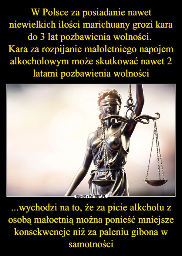 
    W Polsce za posiadanie nawet niewielkich ilości marichuany grozi kara do 3 lat pozbawienia wolności. 
Kara za rozpijanie małoletniego napojem alkocholowym może skutkować nawet 2 latami pozbawienia wolności ...wychodzi na to, że za picie alkcholu z osobą małoetnią można ponieść mniejsze konsekwencje niż za paleniu gibona w samotności