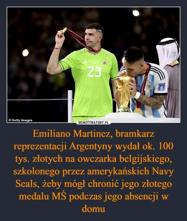 
    Emiliano Martinez, bramkarz reprezentacji Argentyny wydał ok. 100 tys. złotych na owczarka belgijskiego, szkolonego przez amerykańskich Navy Seals, żeby mógł chronić jego złotego medalu MŚ podczas jego absencji w domu 