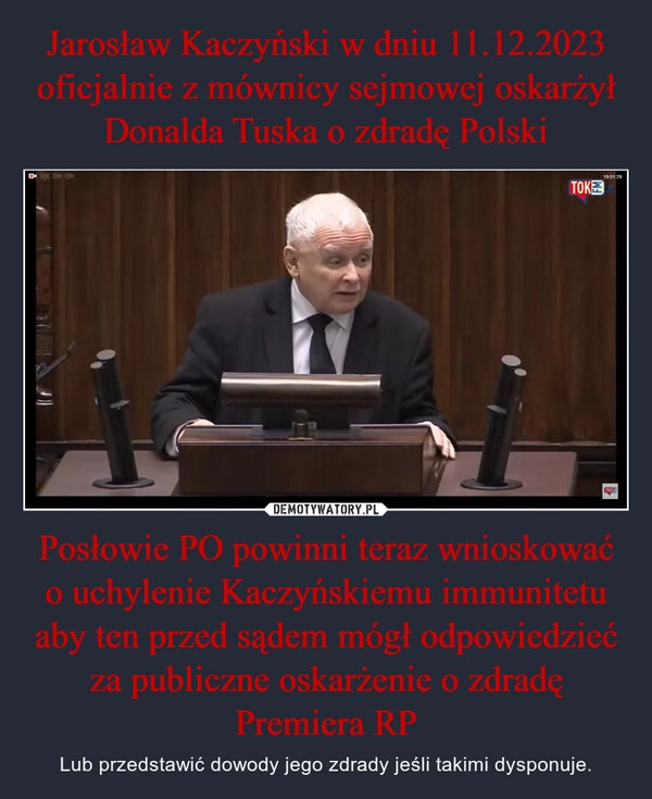 
    Jarosław Kaczyński w dniu 11.12.2023 oficjalnie z mównicy sejmowej oskarżył Donalda Tuska o zdradę Polski Posłowie PO powinni teraz wnioskować o uchylenie Kaczyńskiemu immunitetu aby ten przed sądem mógł odpowiedzieć za publiczne oskarżenie o zdradę Premiera RP