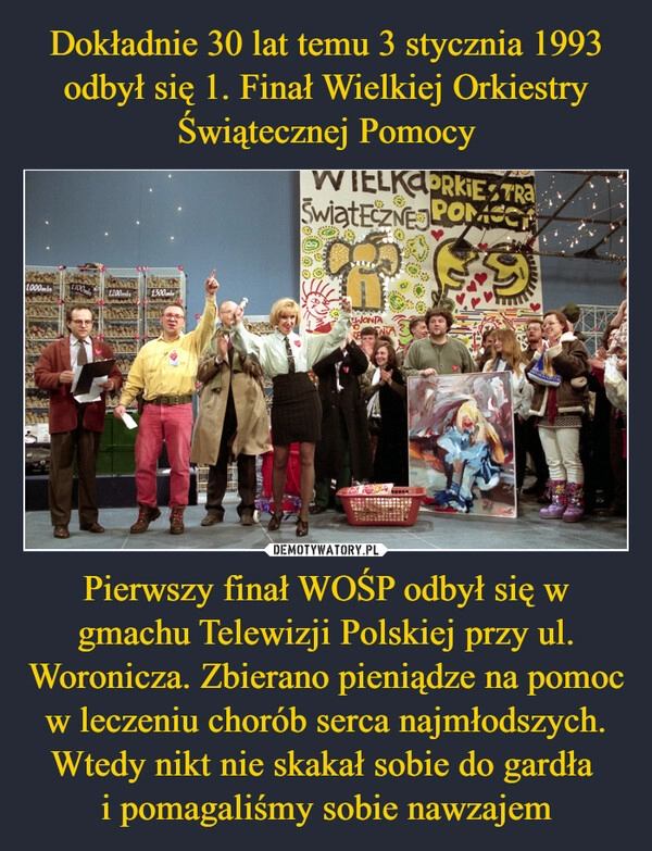 
    Dokładnie 30 lat temu 3 stycznia 1993 odbył się 1. Finał Wielkiej Orkiestry Świątecznej Pomocy Pierwszy finał WOŚP odbył się w gmachu Telewizji Polskiej przy ul. Woronicza. Zbierano pieniądze na pomoc w leczeniu chorób serca najmłodszych. Wtedy nikt nie skakał sobie do gardła
i pomagaliśmy sobie nawzajem 