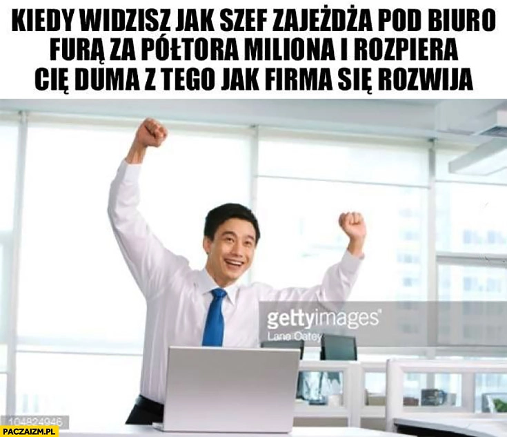 
    Kiedy widzisz jak szef zajeżdża pod biuro furą za półtora miliona i rozpiera Cię duma z tego jak firma się rozwija