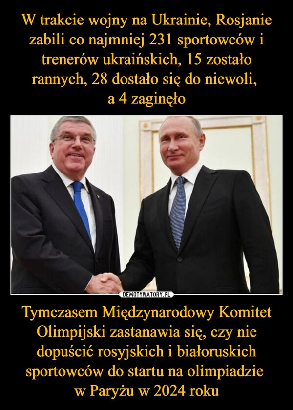 
    W trakcie wojny na Ukrainie, Rosjanie zabili co najmniej 231 sportowców i trenerów ukraińskich, 15 zostało rannych, 28 dostało się do niewoli, 
a 4 zaginęło Tymczasem Międzynarodowy Komitet Olimpijski zastanawia się, czy nie dopuścić rosyjskich i białoruskich sportowców do startu na olimpiadzie 
w Paryżu w 2024 roku