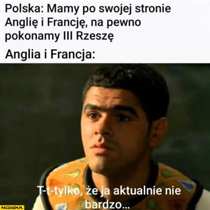 
    Polska mamy po swojej stronie Anglię i Francję na pewno pokonamy III rzeszę, tymczasem Anglia i Francja tylko, że ja aktualnie nie bardzo