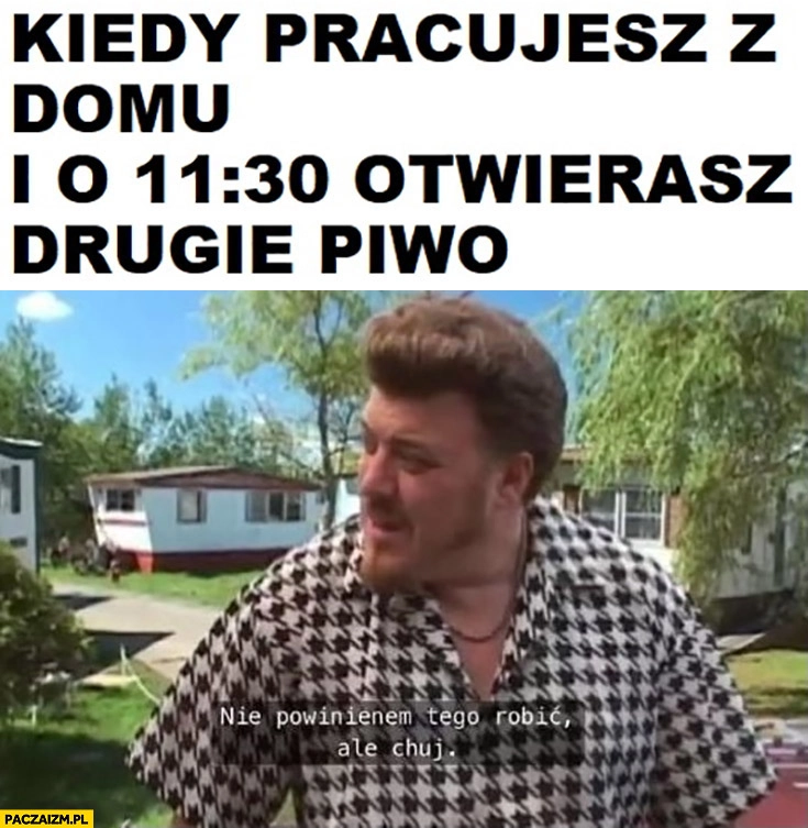 
    Kiedy pracujesz z domu i o 11:30 otwierasz drugie piwo nie powinienem tego robić ale kij Ricky Chłopaki z baraków