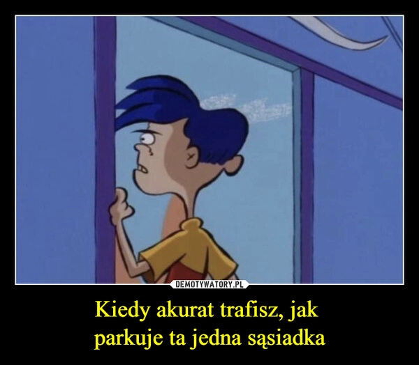 
    Kiedy akurat trafisz, jak 
parkuje ta jedna sąsiadka