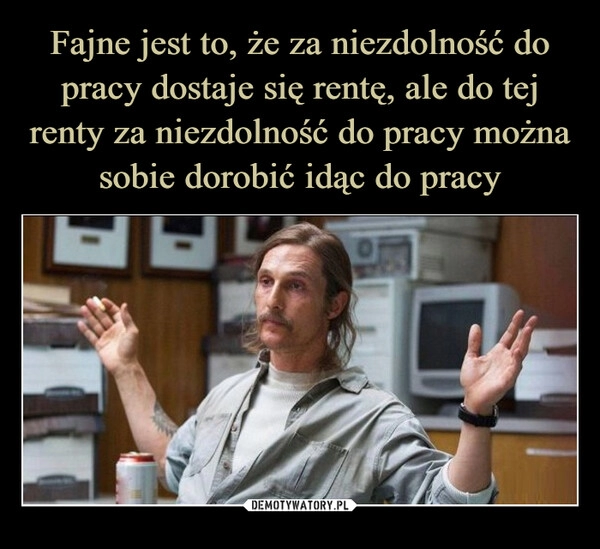 
    Fajne jest to, że za niezdolność do pracy dostaje się rentę, ale do tej renty za niezdolność do pracy można sobie dorobić idąc do pracy