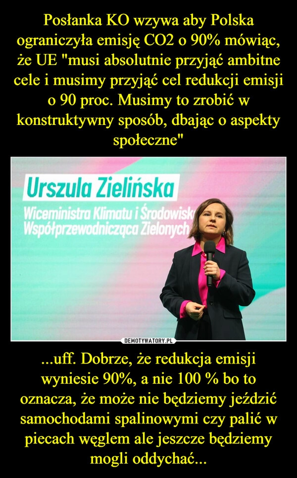 
    Posłanka KO wzywa aby Polska ograniczyła emisję CO2 o 90% mówiąc, że UE "musi absolutnie przyjąć ambitne cele i musimy przyjąć cel redukcji emisji o 90 proc. Musimy to zrobić w konstruktywny sposób, dbając o aspekty społeczne" ...uff. Dobrze, że redukcja emisji wyniesie 90%, a nie 100 % bo to oznacza, że może nie będziemy jeździć samochodami spalinowymi czy palić w piecach węglem ale jeszcze będziemy mogli oddychać...