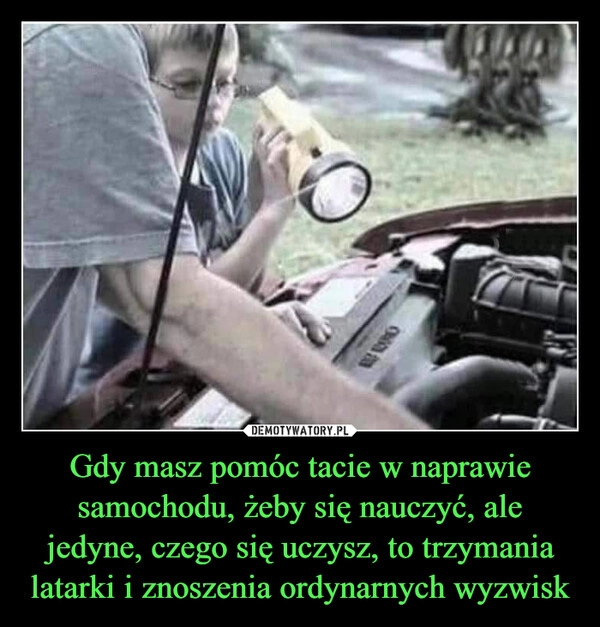 
    Gdy masz pomóc tacie w naprawie samochodu, żeby się nauczyć, ale jedyne, czego się uczysz, to trzymania latarki i znoszenia ordynarnych wyzwisk