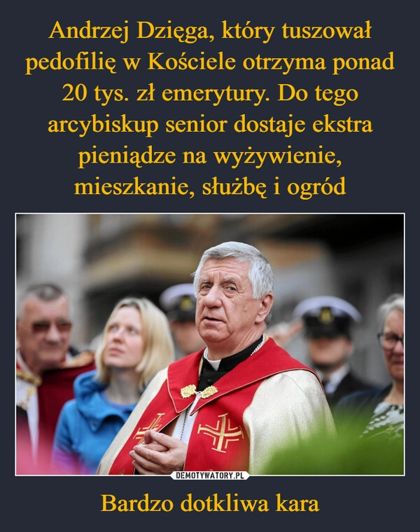 
    Andrzej Dzięga, który tuszował pedofilię w Kościele otrzyma ponad 20 tys. zł emerytury. Do tego arcybiskup senior dostaje ekstra pieniądze na wyżywienie, mieszkanie, służbę i ogród Bardzo dotkliwa kara